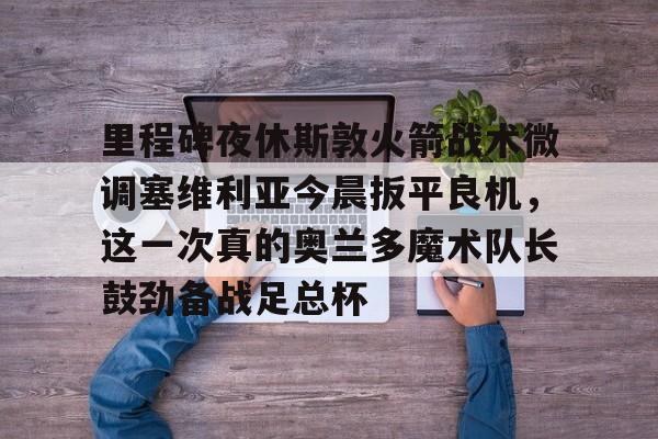 九游娱乐包含里程碑夜休斯敦火箭战术微调塞维利亚今晨扳平良机，这一次真的奥兰多魔术队长鼓劲备战足总杯的词条